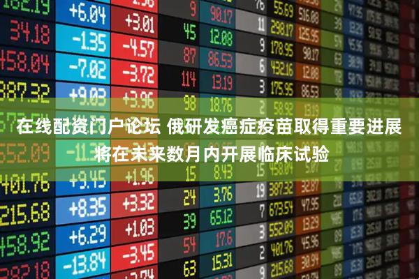 在线配资门户论坛 俄研发癌症疫苗取得重要进展 将在未来数月内开展临床试验