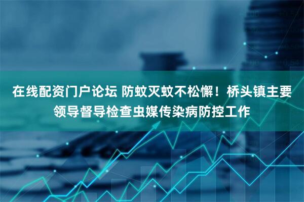 在线配资门户论坛 防蚊灭蚊不松懈！桥头镇主要领导督导检查虫媒传染病防控工作