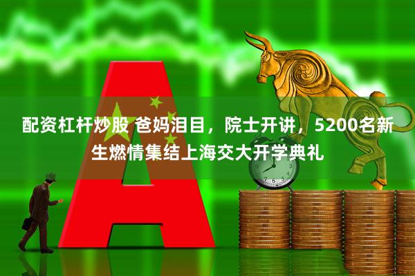 配资杠杆炒股 爸妈泪目，院士开讲，5200名新生燃情集结上海交大开学典礼