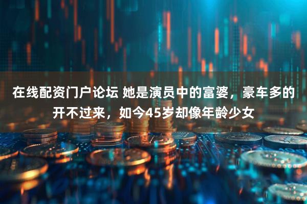 在线配资门户论坛 她是演员中的富婆，豪车多的开不过来，如今45岁却像年龄少女