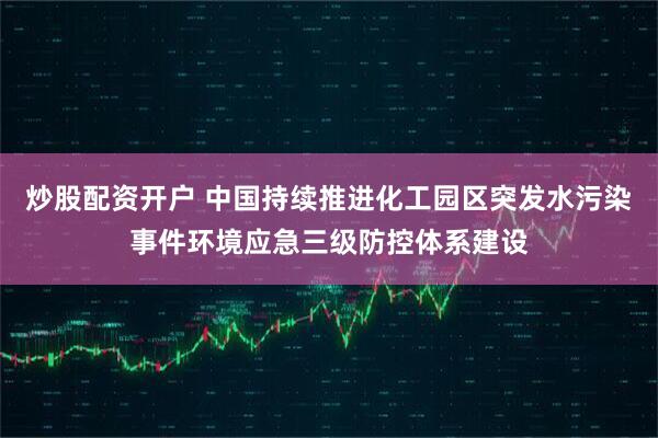 炒股配资开户 中国持续推进化工园区突发水污染事件环境应急三级防控体系建设