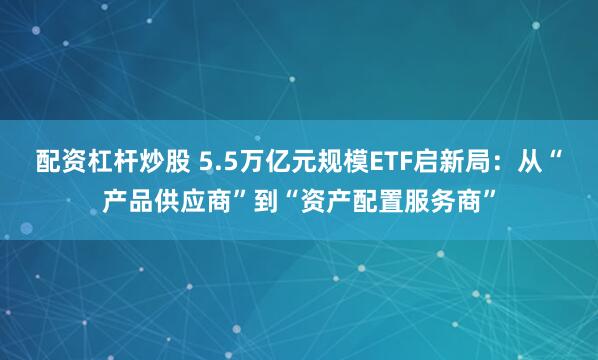 配资杠杆炒股 5.5万亿元规模ETF启新局：从“产品供应商”到“资产配置服务商”