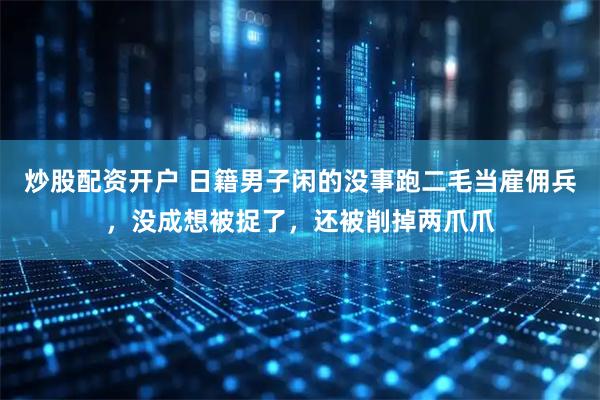 炒股配资开户 日籍男子闲的没事跑二毛当雇佣兵，没成想被捉了，还被削掉两爪爪