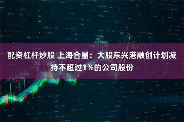 配资杠杆炒股 上海合晶：大股东兴港融创计划减持不超过1%的公司股份