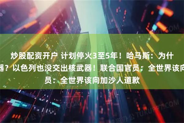 炒股配资开户 计划停火3至5年！哈马斯：为什么要交出武器？以色列也没交出核武器！联合国官员：全世界该向加沙人道歉