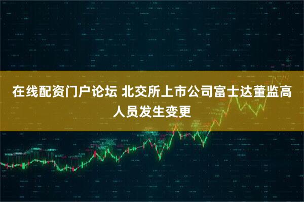 在线配资门户论坛 北交所上市公司富士达董监高人员发生变更