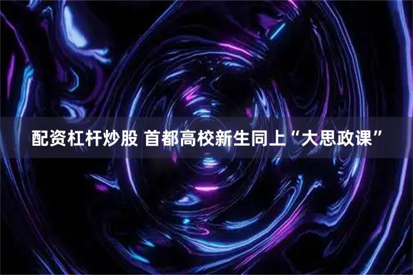 配资杠杆炒股 首都高校新生同上“大思政课”