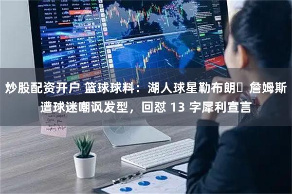 炒股配资开户 篮球球料：湖人球星勒布朗・詹姆斯遭球迷嘲讽发型，回怼 13 字犀利宣言