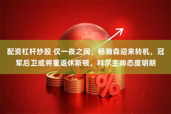 配资杠杆炒股 仅一夜之间，杨瀚森迎来转机，冠军后卫或将重返休斯顿，科尔主帅态度明朗